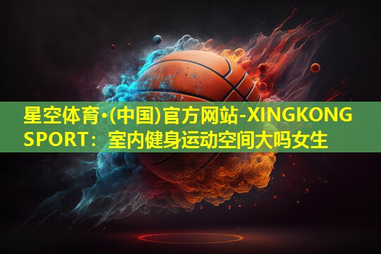 星空体育·(中国)官方网站-XINGKONG SPORT：室内健身运动空间大吗女生