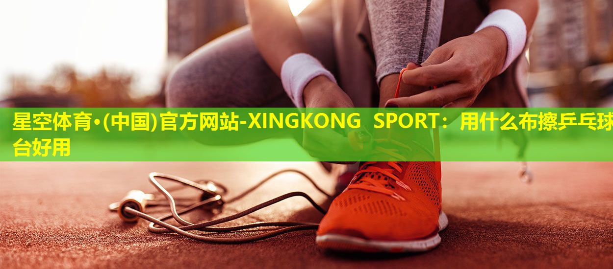 星空体育·(中国)官方网站-XINGKONG SPORT：用什么布擦乒乓球台好用