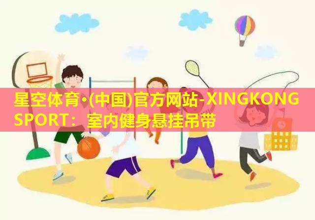 星空体育·(中国)官方网站-XINGKONG SPORT：室内健身悬挂吊带