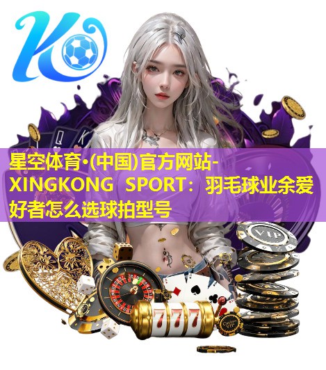 星空体育·(中国)官方网站-XINGKONG SPORT：羽毛球业余爱好者怎么选球拍型号