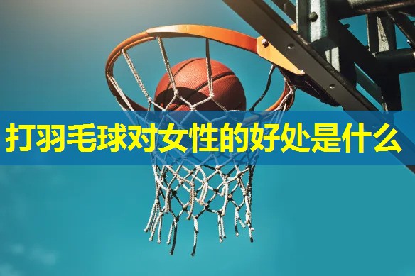 打羽毛球对女性的好处是什么 打羽毛球对女性的好处是什么